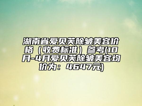 湖南省爱贝芙除皱美容价格（收费标准）参考(10月-4月爱贝芙除皱美容均价为：4647元)