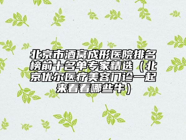 北京市酒窝成形医院排名榜前十名单专家精选（北京优尔医疗美容门诊一起来看看哪些牛）