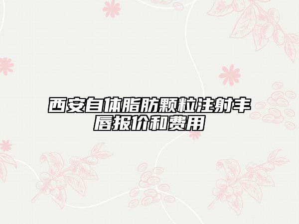 西安自体脂肪颗粒注射丰唇报价和费用
