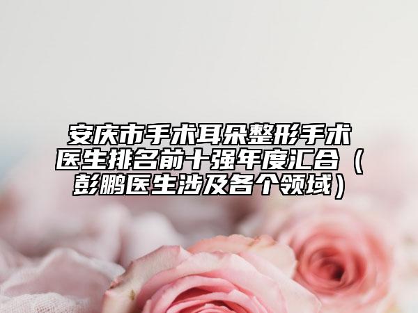 安庆市手术耳朵整形手术医生排名前十强年度汇合（彭鹏医生涉及各个领域）