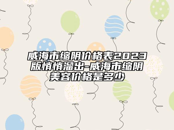 威海市缩阴价格表2023版悄悄溜出-威海市缩阴美容价格是多少