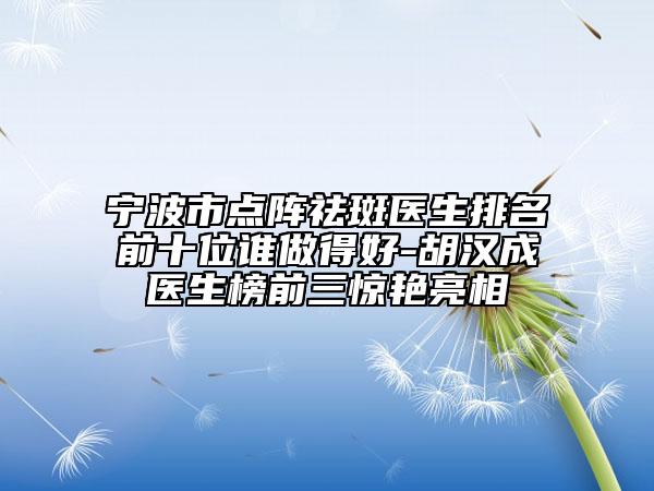 宁波市点阵祛斑医生排名前十位谁做得好-胡汉成医生榜前三惊艳亮相