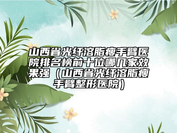 山西省光纤溶脂瘦手臂医院排名榜前十位哪几家效果强（山西省光纤溶脂瘦手臂整形医院）