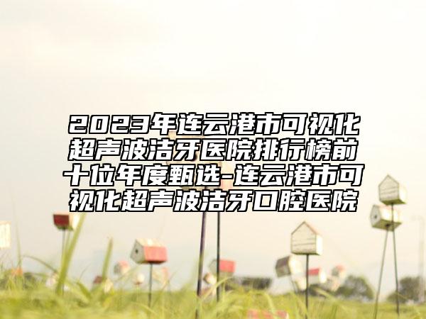 2023年连云港市可视化超声波洁牙医院排行榜前十位年度甄选-连云港市可视化超声波洁牙口腔医院