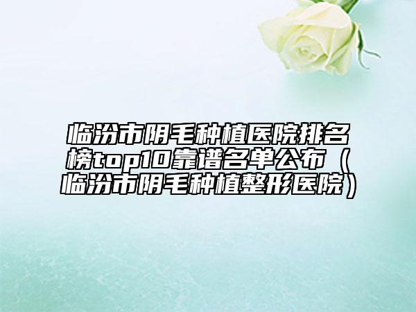 临汾市阴毛种植医院排名榜top10靠谱名单公布（临汾市阴毛种植整形医院）