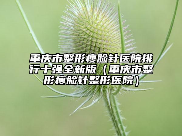 重庆市整形瘦脸针医院排行十强全新版（重庆市整形瘦脸针整形医院）