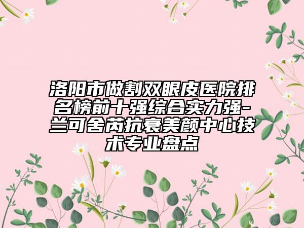 洛阳市做割双眼皮医院排名榜前十强综合实力强-兰可舍芮抗衰美颜中心技术专业盘点