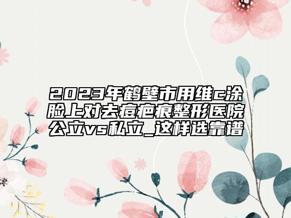 2023年鹤壁市用维c涂脸上对去痘疤痕整形医院公立vs私立_这样选靠谱