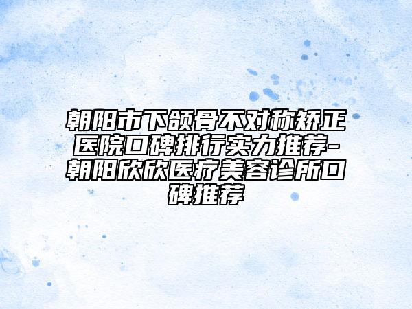 朝阳市下颌骨不对称矫正医院口碑排行实力推荐-朝阳欣欣医疗美容诊所口碑推荐
