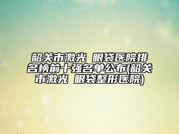 韶关市激光袪眼袋医院排名榜前十强名单公布(韶关市激光袪眼袋整形医院)