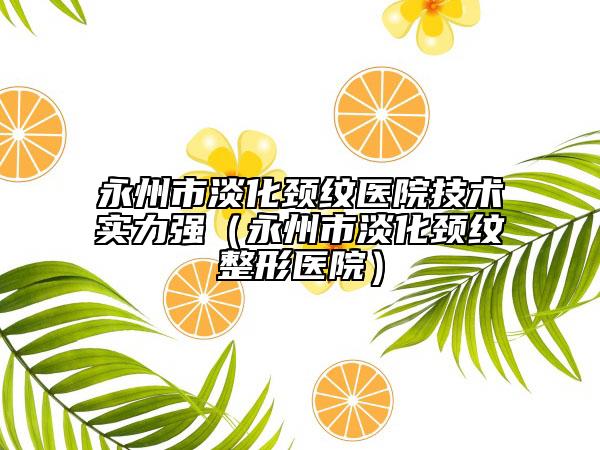 永州市淡化颈纹医院技术实力强（永州市淡化颈纹整形医院）