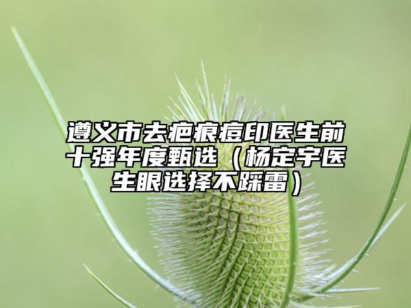 遵义市去疤痕痘印医生前十强年度甄选（杨定宇医生眼选择不踩雷）