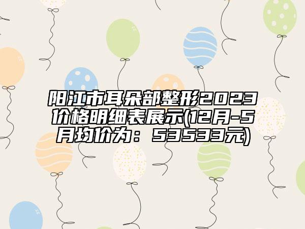 阳江市耳朵部整形2023价格明细表展示(12月-5月均价为：53533元)