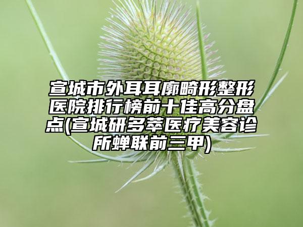 宣城市外耳耳廓畸形整形医院排行榜前十佳高分盘点(宣城研多萃医疗美容诊所蝉联前三甲)