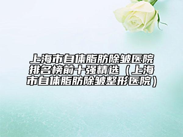上海市自体脂肪除皱医院排名榜前十强精选（上海市自体脂肪除皱整形医院）