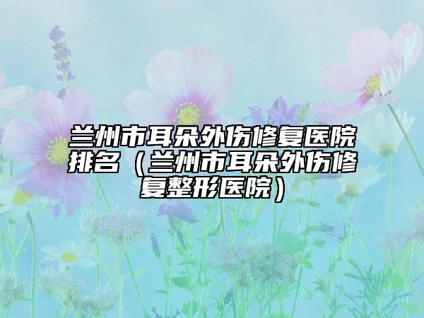 兰州市耳朵外伤修复医院排名（兰州市耳朵外伤修复整形医院）