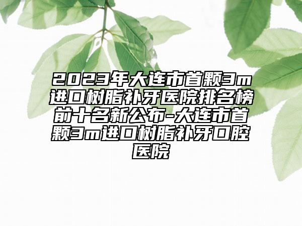 2023年大连市首颗3m进口树脂补牙医院排名榜前十名新公布-大连市首颗3m进口树脂补牙口腔医院