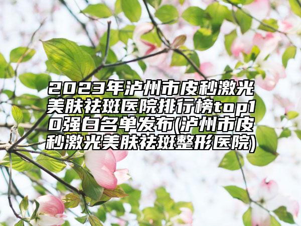 2023年泸州市皮秒激光美肤祛斑医院排行榜top10强白名单发布(泸州市皮秒激光美肤祛斑整形医院)