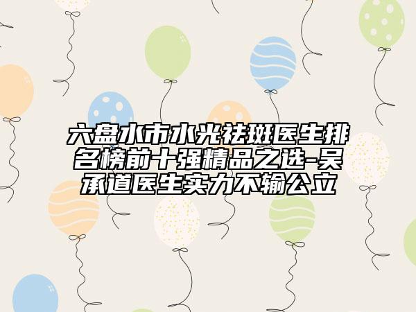 六盘水市水光祛斑医生排名榜前十强精品之选-吴承道医生实力不输公立