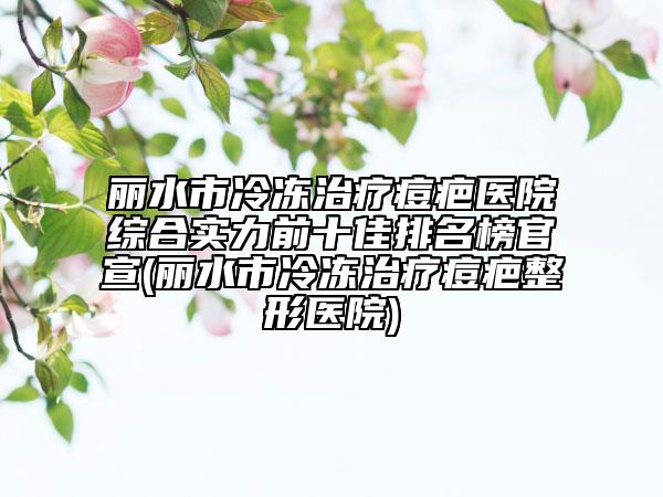 丽水市冷冻治疗痘疤医院综合实力前十佳排名榜官宣(丽水市冷冻治疗痘疤整形医院)
