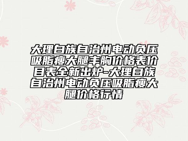 大理白族自治州电动负压吸脂瘦大腿丰胸价格表价目表全新出炉-大理白族自治州电动负压吸脂瘦大腿价格行情
