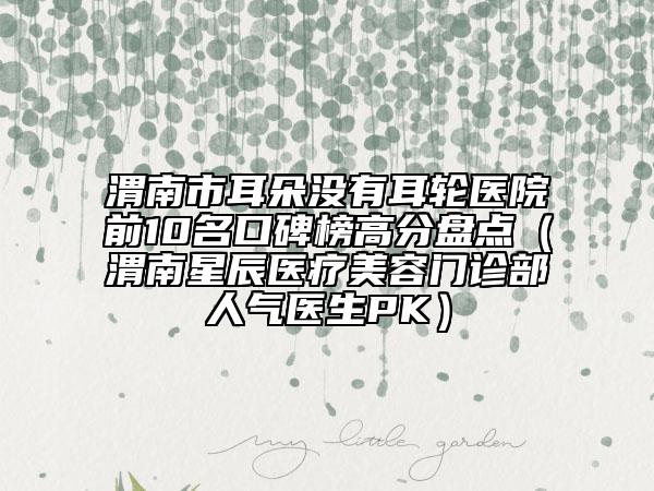 渭南市耳朵没有耳轮医院前10名口碑榜高分盘点（渭南星辰医疗美容门诊部人气医生PK）
