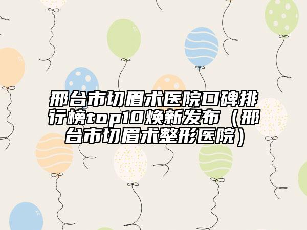 邢台市切眉术医院口碑排行榜top10焕新发布（邢台市切眉术整形医院）