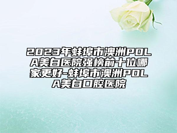 2023年蚌埠市澳洲POLA美白医院强榜前十位哪家更好-蚌埠市澳洲POLA美白口腔医院