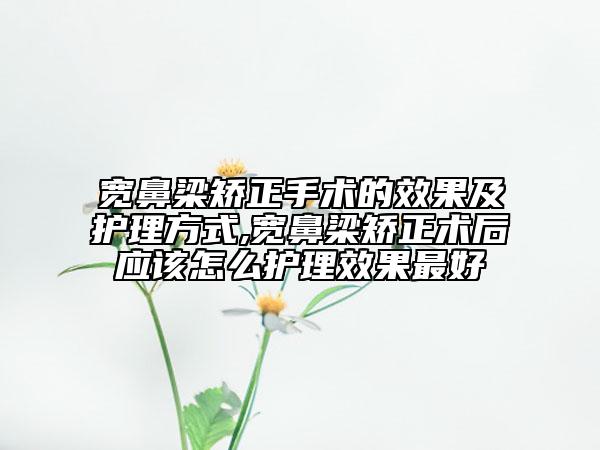 宽鼻梁矫正手术的效果及护理方式,宽鼻梁矫正术后应该怎么护理效果最好