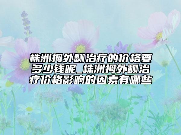 株洲拇外翻治疗的价格要多少钱呢_株洲拇外翻治疗价格影响的因素有哪些
