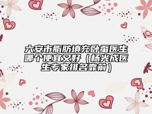 六安市脂肪填充卧蚕医生哪个便宜又好（杨光成医生专家排名靠前）