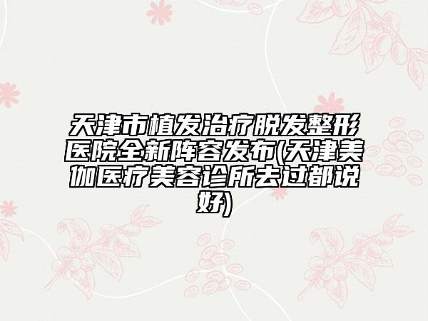天津市植发治疗脱发整形医院全新阵容发布(天津美伽医疗美容诊所去过都说好)