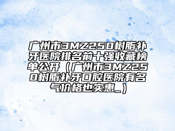 广州市3MZ250树脂补牙医院排名前十强收藏榜单公开（广州市3MZ250树脂补牙口腔医院有名气价格也实惠_）