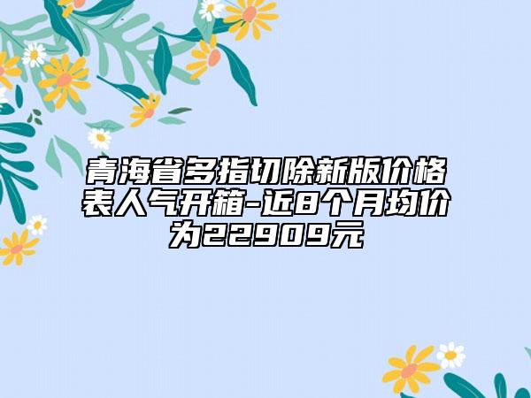 青海省多指切除新版价格表人气开箱-近8个月均价为22909元