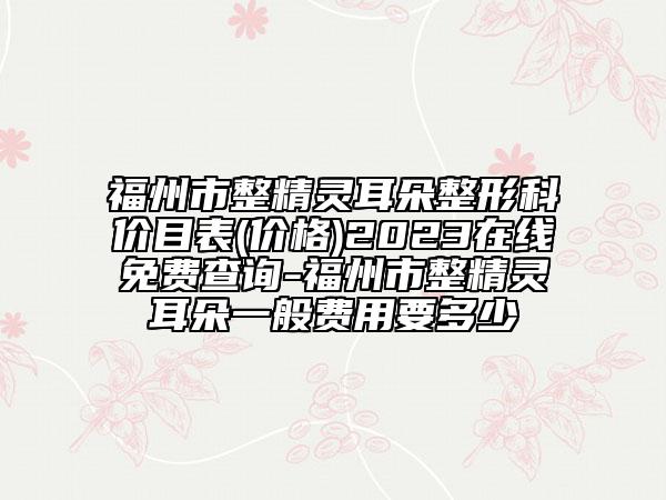福州市整精灵耳朵整形科价目表(价格)2023在线免费查询-福州市整精灵耳朵一般费用要多少