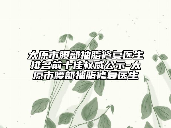 太原市腰部抽脂修复医生排名前十佳权威公示-太原市腰部抽脂修复医生