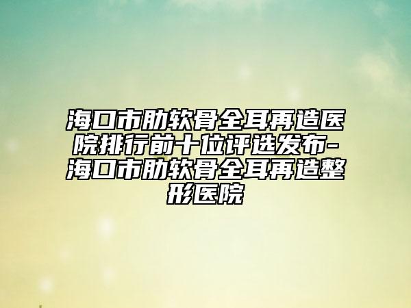 海口市肋软骨全耳再造医院排行前十位评选发布-海口市肋软骨全耳再造整形医院