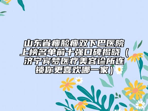 山东省瘦脸瘦双下巴医院上榜名单前十强口碑揭晓（济宁宾梦医疗美容诊所连锁你更喜欢哪一家）