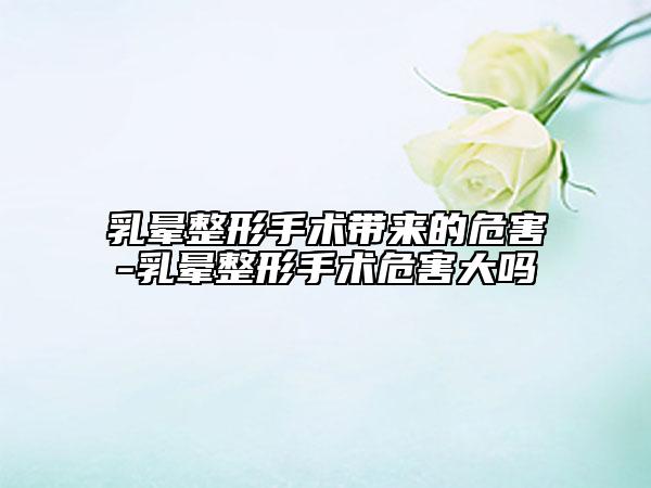 乳晕整形手术带来的危害-乳晕整形手术危害大吗