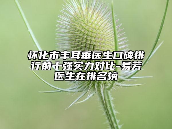 怀化市丰耳垂医生口碑排行前十强实力对比-易芳医生在排名榜