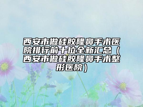 西安市做硅胶隆鼻手术医院排行前十位全新汇总（西安市做硅胶隆鼻手术整形医院）