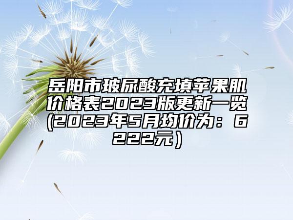 岳阳市玻尿酸充填苹果肌价格表2023版更新一览(2023年5月均价为：6222元）