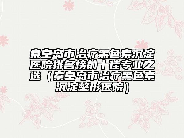 秦皇岛市治疗黑色素沉淀医院排名榜前十佳专业之选（秦皇岛市治疗黑色素沉淀整形医院）