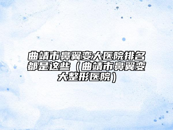 曲靖市鼻翼变大医院排名都是这些（曲靖市鼻翼变大整形医院）