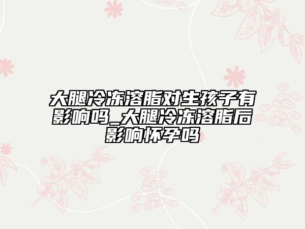 大腿冷冻溶脂对生孩子有影响吗_大腿冷冻溶脂后影响怀孕吗