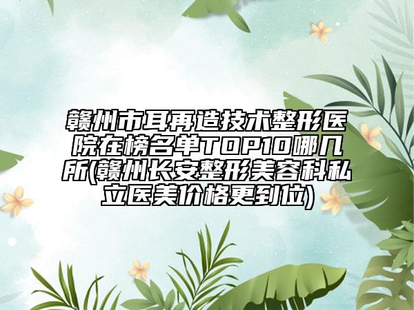 赣州市耳再造技术整形医院在榜名单TOP10哪几所(赣州长安整形美容科私立医美价格更到位)