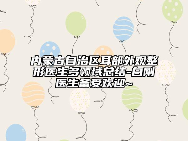 内蒙古自治区耳部外观整形医生多领域总结-白刚医生备受欢迎~