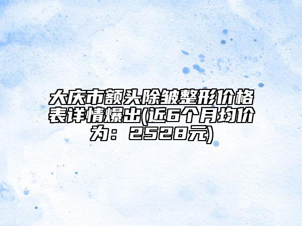 大庆市额头除皱整形价格表详情爆出(近6个月均价为：2528元)