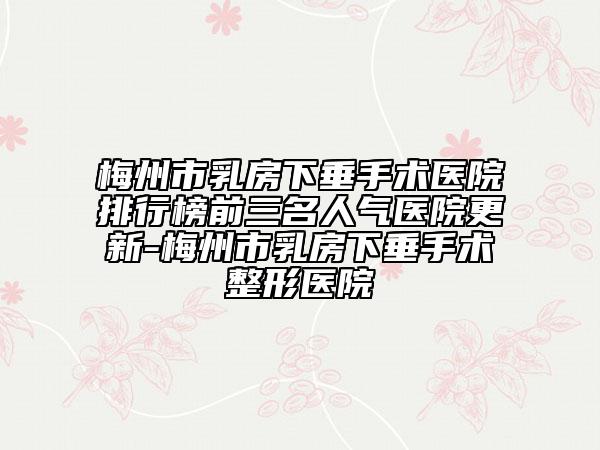 梅州市乳房下垂手术医院排行榜前三名人气医院更新-梅州市乳房下垂手术整形医院