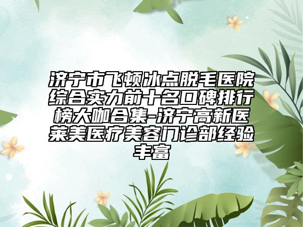 济宁市飞顿冰点脱毛医院综合实力前十名口碑排行榜大咖合集-济宁高新医莱美医疗美容门诊部经验丰富
